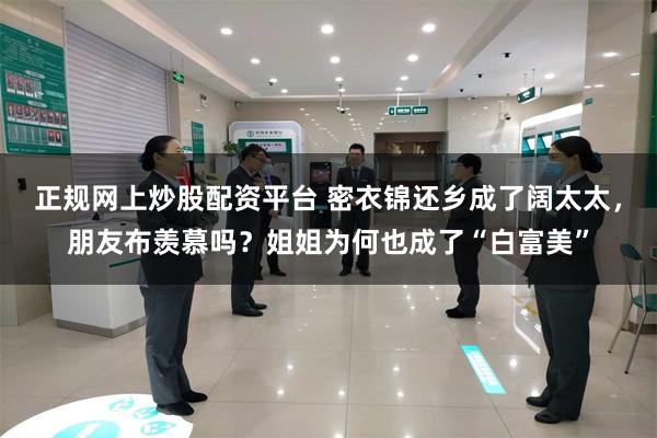 正规网上炒股配资平台 密衣锦还乡成了阔太太，朋友布羡慕吗？姐姐为何也成了“白富美”