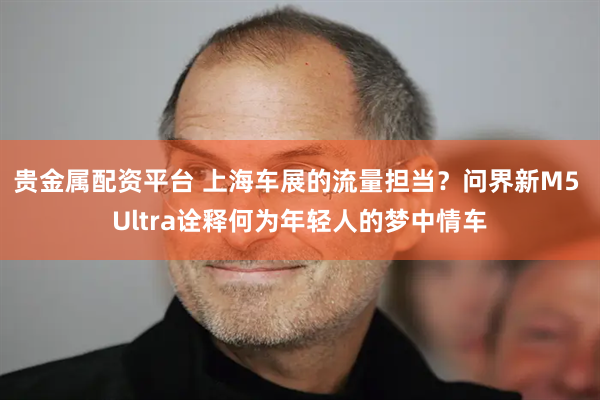 贵金属配资平台 上海车展的流量担当？问界新M5 Ultra诠释何为年轻人的梦中情车