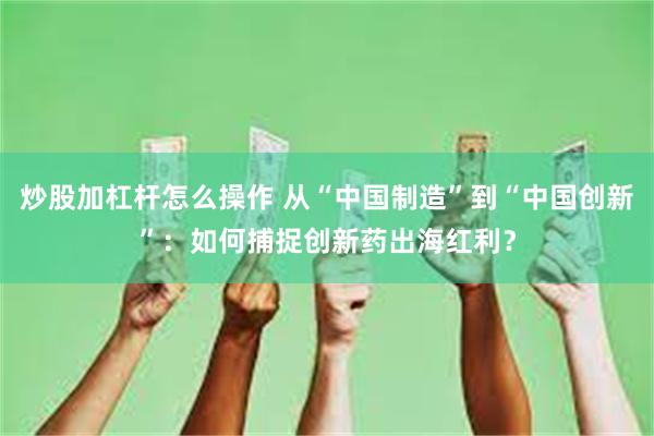炒股加杠杆怎么操作 从“中国制造”到“中国创新”：如何捕捉创新药出海红利？