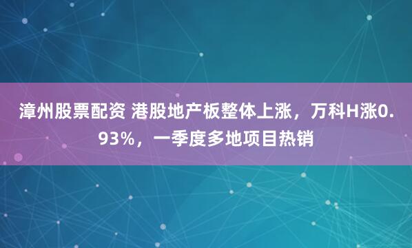 漳州股票配资 港股地产板整体上涨，万科H涨0.93%，一季度多地项目热销