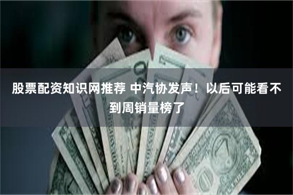 股票配资知识网推荐 中汽协发声！以后可能看不到周销量榜了