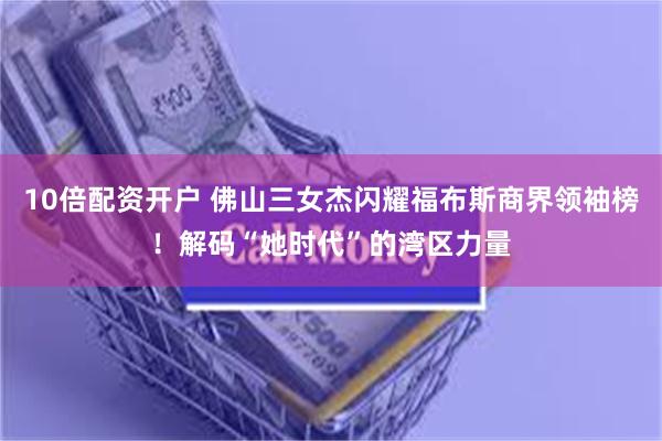 10倍配资开户 佛山三女杰闪耀福布斯商界领袖榜！解码“她时代”的湾区力量