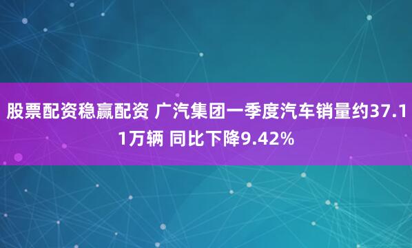 股票配资稳赢配资 广汽集团一季度汽车销量约37.11万辆 同比下降9.42%
