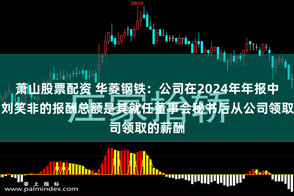 萧山股票配资 华菱钢铁：公司在2024年年报中披露的刘笑非的报酬总额是其就任董事会秘书后从公司领取的薪酬