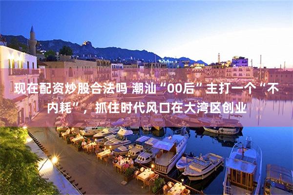 现在配资炒股合法吗 潮汕“00后”主打一个“不内耗”，抓住时代风口在大湾区创业