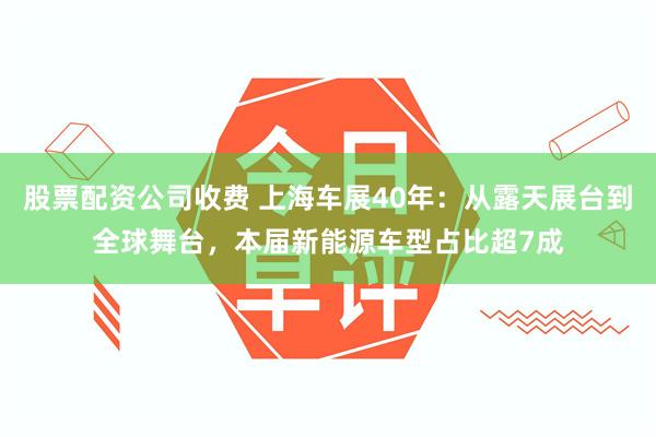 股票配资公司收费 上海车展40年：从露天展台到全球舞台，本届新能源车型占比超7成