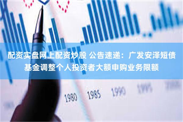 配资实盘网上配资炒股 公告速递：广发安泽短债基金调整个人投资者大额申购业务限额