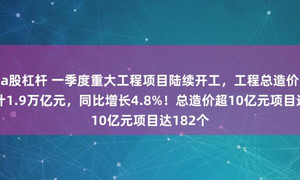 a股杠杆 一季度重大工程项目陆续开工，工程总造价金额累计1.9万亿元，同比增长4.8%！总造价超10亿元项目达182个