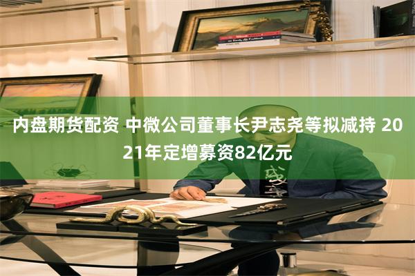 内盘期货配资 中微公司董事长尹志尧等拟减持 2021年定增募资82亿元