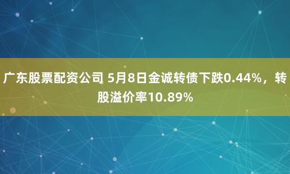 广东股票配资公司 5月8日金诚转债下跌0.44%，转股溢价率10.89%