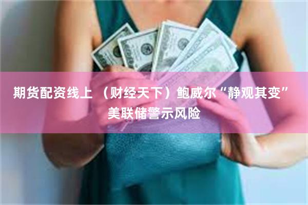 期货配资线上 （财经天下）鲍威尔“静观其变” 美联储警示风险