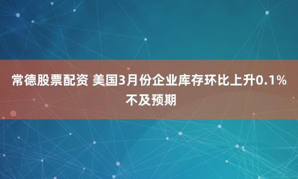 常德股票配资 美国3月份企业库存环比上升0.1% 不及预期