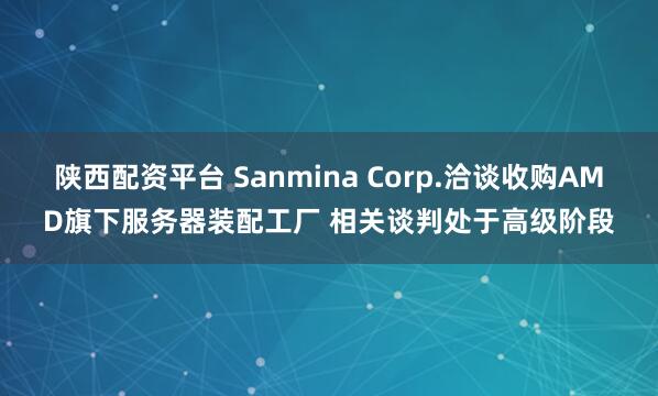 陕西配资平台 Sanmina Corp.洽谈收购AMD旗下服务器装配工厂 相关谈判处于高级阶段