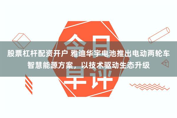 股票杠杆配资开户 雅迪华宇电池推出电动两轮车智慧能源方案，以技术驱动生态升级
