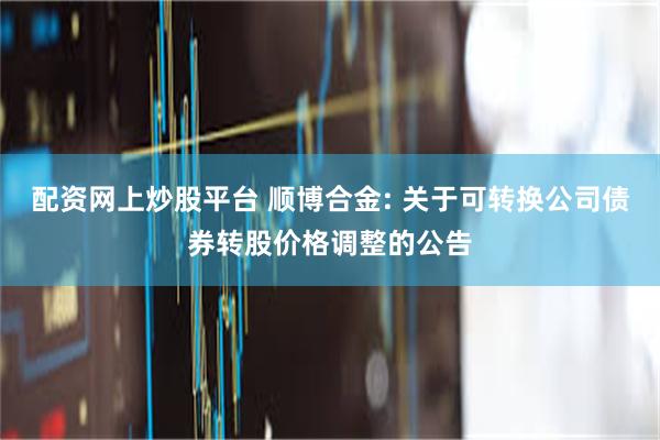 配资网上炒股平台 顺博合金: 关于可转换公司债券转股价格调整的公告