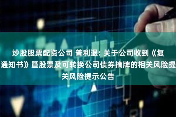 炒股股票配资公司 普利退: 关于公司收到《复核受理通知书》暨股票及可转换公司债券摘牌的相关风险提示公告