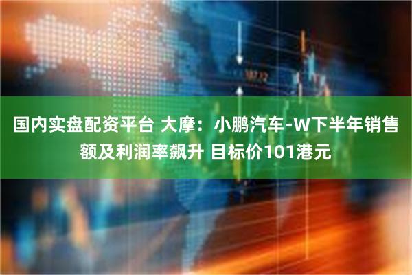 国内实盘配资平台 大摩：小鹏汽车-W下半年销售额及利润率飙升 目标价101港元