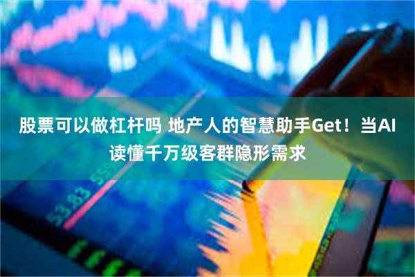 股票可以做杠杆吗 地产人的智慧助手Get！当AI读懂千万级客群隐形需求