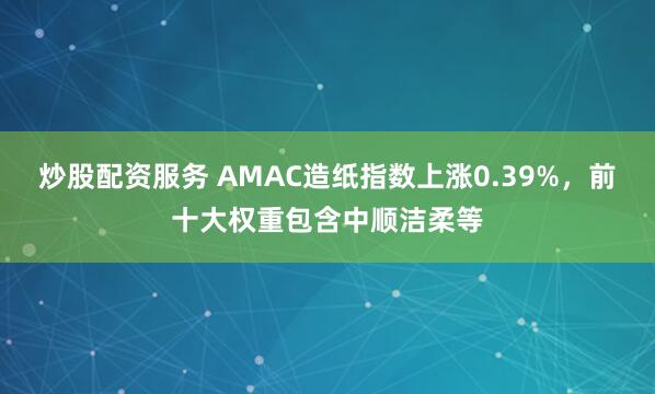 炒股配资服务 AMAC造纸指数上涨0.39%，前十大权重包含中顺洁柔等