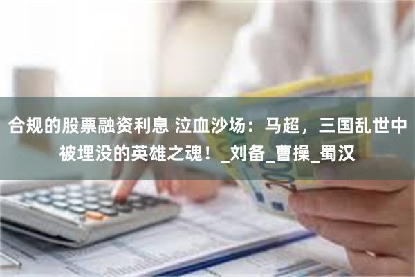 合规的股票融资利息 泣血沙场：马超，三国乱世中被埋没的英雄之魂！_刘备_曹操_蜀汉