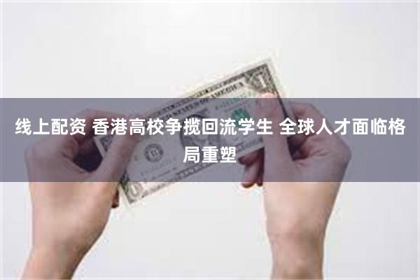 线上配资 香港高校争揽回流学生 全球人才面临格局重塑