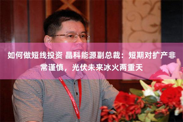 如何做短线投资 晶科能源副总裁：短期对扩产非常谨慎，光伏未来冰火两重天