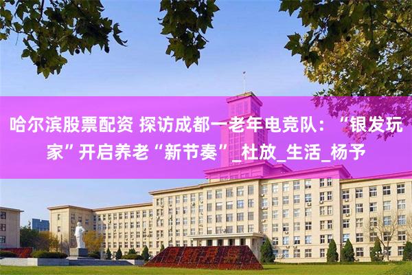哈尔滨股票配资 探访成都一老年电竞队：“银发玩家”开启养老“新节奏”_杜放_生活_杨予