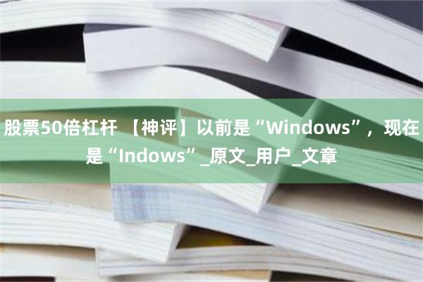 股票50倍杠杆 【神评】以前是“Windows”，现在是“Indows”_原文_用户_文章