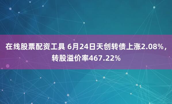 在线股票配资工具 6月24日天创转债上涨2.08%，转股溢价率467.22%