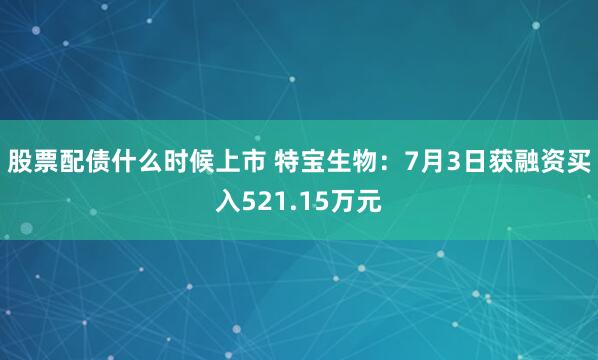 股票配债什么时候上市 特宝生物：7月3日获融资买入521.15万元
