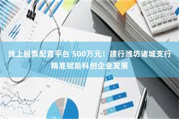 线上股票配置平台 500万元！建行潍坊诸城支行精准赋能科创企业发展