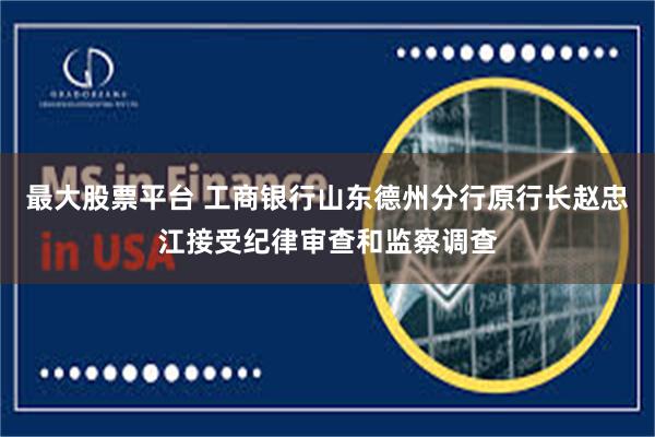 最大股票平台 工商银行山东德州分行原行长赵忠江接受纪律审查和监察调查