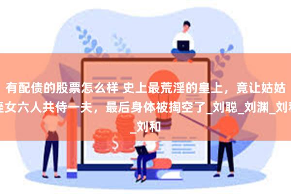 有配债的股票怎么样 史上最荒淫的皇上，竟让姑姑侄女六人共侍一夫，最后身体被掏空了_刘聪_刘渊_刘和