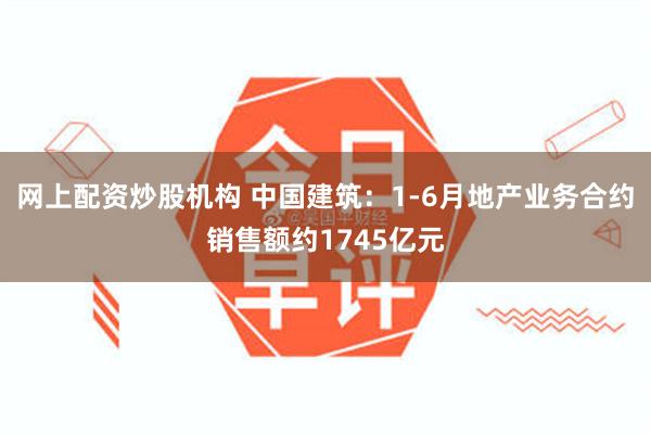 网上配资炒股机构 中国建筑：1-6月地产业务合约销售额约1745亿元
