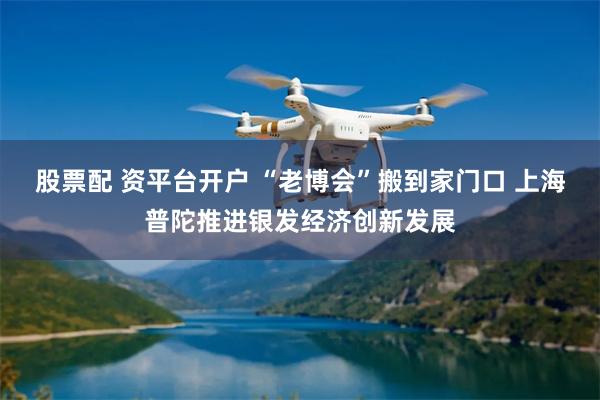 股票配 资平台开户 “老博会”搬到家门口 上海普陀推进银发经济创新发展
