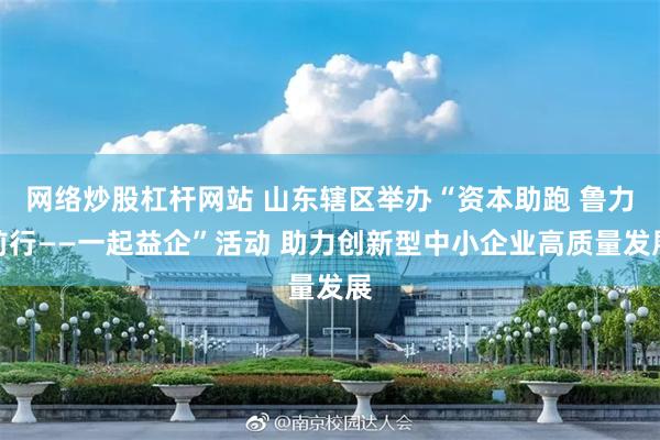 网络炒股杠杆网站 山东辖区举办“资本助跑 鲁力前行——一起益企”活动 助力创新型中小企业高质量发展