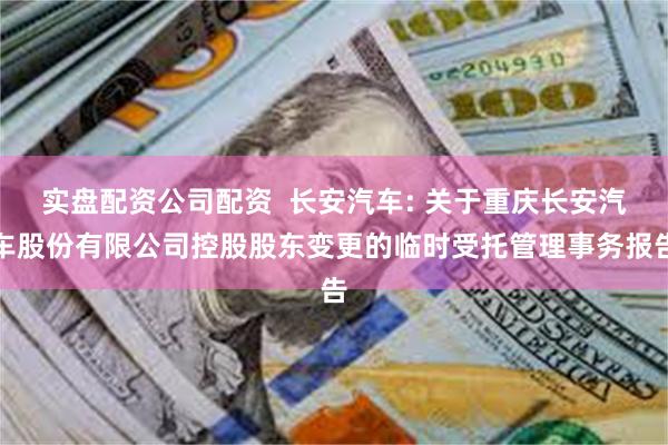 实盘配资公司配资 长安汽车: 关于重庆长安汽车股份有限公司控股股东变更的临时受托管理事务报告