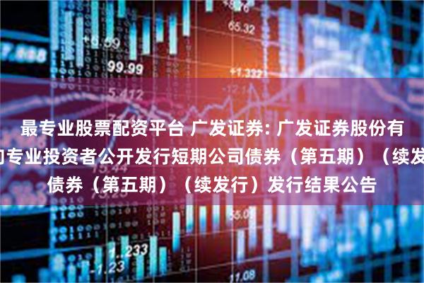 最专业股票配资平台 广发证券: 广发证券股份有限公司2025年面向专业投资者公开发行短期公司债券(第五期)(续发行)发行结果公告