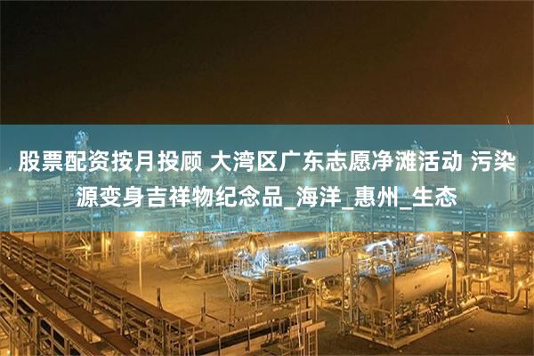 股票配资按月投顾 大湾区广东志愿净滩活动 污染源变身吉祥物纪念品_海洋_惠州_生态