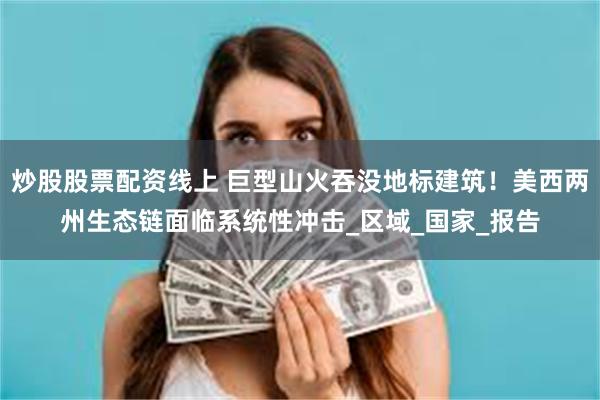 炒股股票配资线上 巨型山火吞没地标建筑！美西两州生态链面临系统性冲击_区域_国家_报告