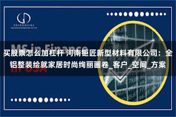买股票怎么加杠杆 河南钜匠新型材料有限公司：全铝整装绘就家居时尚绚丽画卷_客户_空间_方案