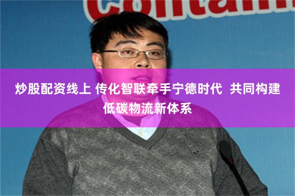 炒股配资线上 传化智联牵手宁德时代  共同构建低碳物流新体系
