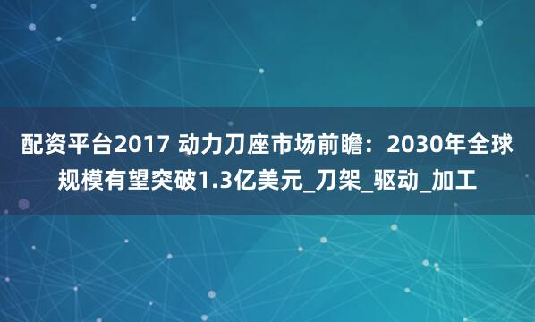 配资平台2017 动力刀座市场前瞻：2030年全球规模有望突破1.3亿美元_刀架_驱动_加工