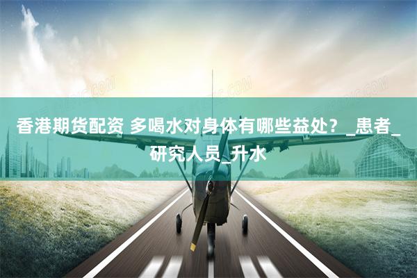 香港期货配资 多喝水对身体有哪些益处？_患者_研究人员_升水
