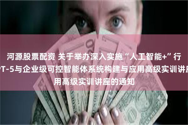 河源股票配资 关于举办深入实施“人工智能+”行动——GPT-5与企业级可控智能体系统构建与应用高级实训讲座的通知