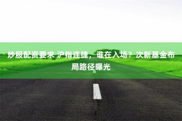 炒股配资要求 沪指连捷，谁在入场？次新基金布局路径曝光