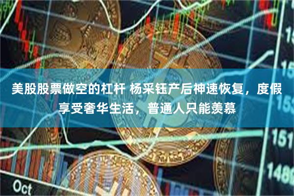 美股股票做空的杠杆 杨采钰产后神速恢复，度假享受奢华生活，普通人只能羡慕