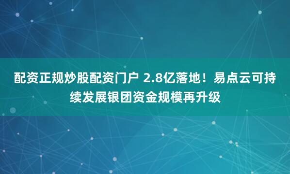 配资正规炒股配资门户 2.8亿落地！易点云可持续发展银团资金规模再升级