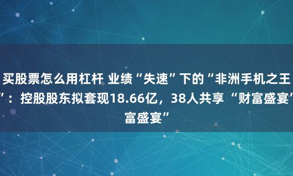 买股票怎么用杠杆 业绩“失速”下的“非洲手机之王”：控股股东拟套现18.66亿，38人共享 “财富盛宴”