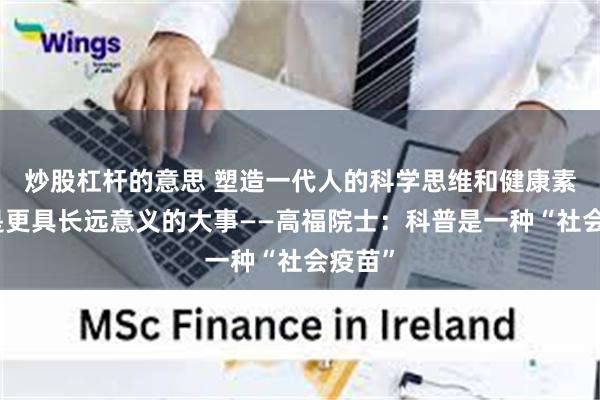 炒股杠杆的意思 塑造一代人的科学思维和健康素养,是更具长远意义的大事——高福院士:科普是一种“社会疫苗”